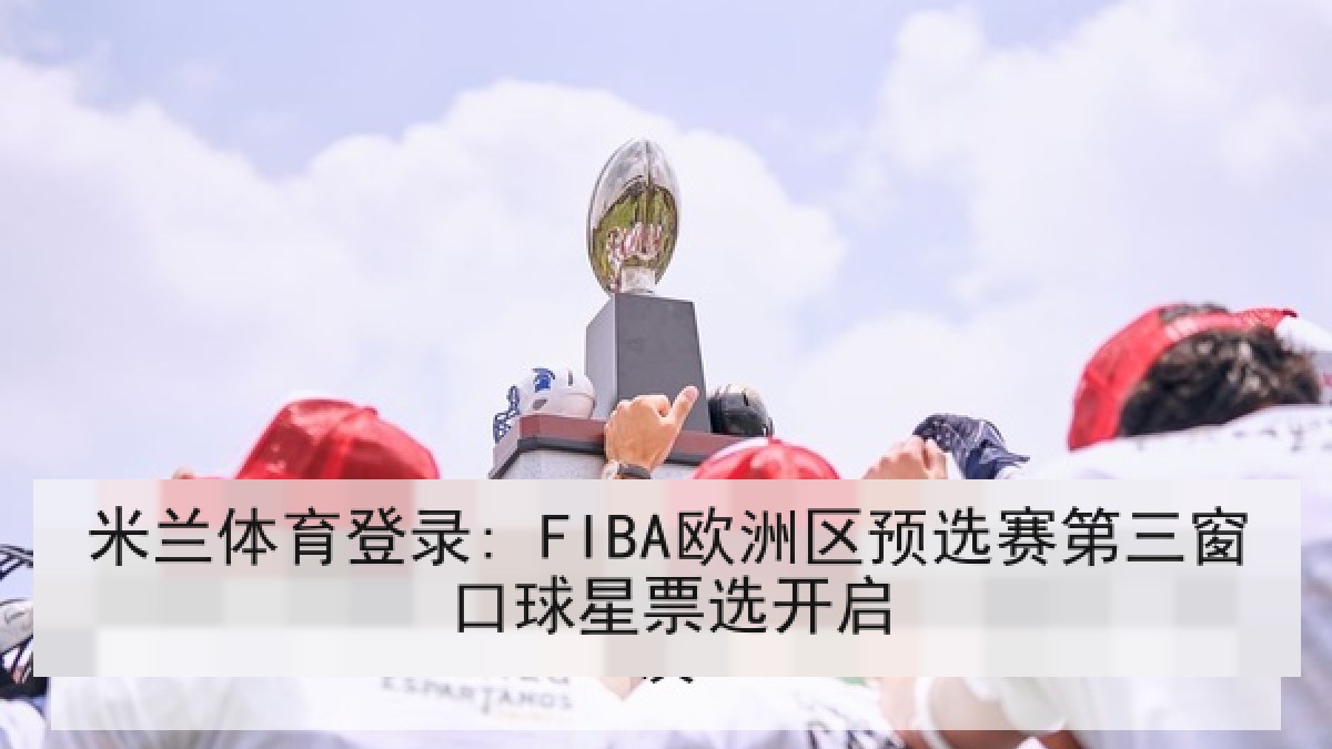 米兰体育登录: FIBA欧洲区预选赛第三窗口球星票选开启