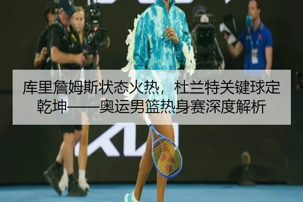 库里詹姆斯状态火热，杜兰特关键球定乾坤——奥运男篮热身赛深度解析
