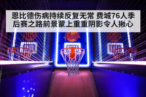恩比德伤病持续反复无常 费城76人季后赛之路前景蒙上重重阴影令人揪心