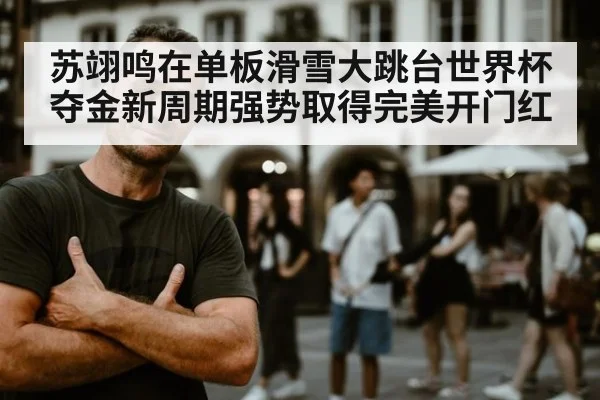 苏翊鸣在单板滑雪大跳台世界杯夺金新周期强势取得完美开门红